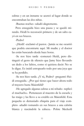 HEIDI Y PEDRO



cabras y en un instante se acercó al lugar donde se
encontraban las dos niñas.
    -Buenas noches -saludó alegremente.
    Pero enseguida hizo una pausa y se quedó mi-
rando. Heidi lo reconoció primero y de un salto ca-
yó en sus brazos.
    -Pedro!
    -¡Heidi! -exclamó el pastor.- Jamás se me ocurrió
que podría encontrarte aquí. Mi madre y el doctor
las están buscando desde hace horas.
    -Se nos hizo tarde -comenzó Heidi, pero dis-
tinguió el gesto de silencio que Jamy hizo llevando
un dedo a los labios, como si quisiera decir: No se
lo digas. Es inútil estropearlo todo por una joya que
se ha perdido.
    -Se nos hizo tarde. ¿Y tú, Pedro? -preguntó Hei-
di enseguida.- ¿Por qué tienes que hacer ahora todo
el trayecto hasta Maienfeld?
    -He agregado algunas cabras a mi rebaño -replicó
el muchacho.- Pertenecen al maestro de la escuela y
las traigo y las llevo a su establo en Maienfeld. Esta
pequeña es demasiado chiquita para el viaje com-
pleto -añadió tomando en sus brazos a una cabrita
blanca y rascándole la cabeza.- Pobre Meckerli


                          77
 