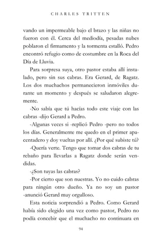 CHARLES TRITTEN



vando un impermeable bajo el brazo y las niñas no
fueron con él. Cerca del mediodía, pesadas nubes
poblaron el firmamento y la tormenta estalló. Pedro
encontró refugio como de costumbre en la Roca del
Día de Lluvia.
   Para sorpresa suya, otro pastor estaba allí insta-
lado, pero sin sus cabras. Era Gerard, de Ragatz.
Los dos muchachos permanecieron inmóviles du-
rante un momento y después se saludaron alegre-
mente.
   -No sabía que tú hacías todo este viaje con las
cabras -dijo Gerard a Pedro.
   -Algunas veces si -replicó Pedro -pero no todos
los días. Generalmente me quedo en el primer apa-
centadero y doy vueltas por allí. ¿Por qué subiste tú?
   -Quería verte. Tengo que tomar dos cabras de tu
rebaño para llevarlas a Ragatz donde serán ven-
didas.
   -¿Son tuyas las cabras?
   -Por cierto que son nuestras. Yo no cuido cabras
para ningún otro dueño. Ya no soy un pastor
-anunció Gerard muy orgulloso.
   Esta noticia sorprendió a Pedro. Como Gerard
había sido elegido una vez como pastor, Pedro no
podía concebir que el muchacho no continuara en
                          94
 