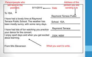 Raymond Terrace Public
School. 1SA.
Raymond Terrace
2324, NSW
9/11/2015
To 1SA,
I have had a lovely time at Raymond
Terrace Public School. The weather has
been mostly sunny, with some rainy days.
I have had lots of fun watching you practice
your dance for the concert.
I enjoy sport days and when you get excited
about learning.
From Mrs Stevenson
Date
Address of the
person you are
sending it to
Person/people who
will receive the
postcard.
What you want to write.
 