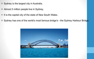  Sydney is the largest city in Australia.
 Almost 5 million people live in Sydney.
 It is the capital city of the state of New South Wales.
 Sydney has one of the world’s most famous bridge’s - the Sydney Harbour Bridge.
 