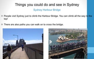Sydney Harbour Bridge
 People visit Sydney just to climb the Harbour Bridge. You can climb all the way to the
top!
 There are also paths you can walk on to cross the bridge.
Things you could do and see in Sydney
 