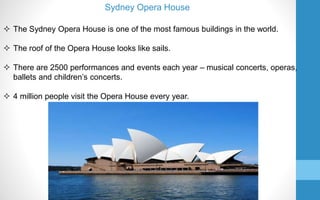  The Sydney Opera House is one of the most famous buildings in the world.
 The roof of the Opera House looks like sails.
 There are 2500 performances and events each year – musical concerts, operas,
ballets and children’s concerts.
 4 million people visit the Opera House every year.
Sydney Opera House
 