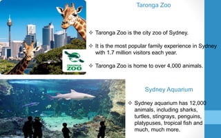 Taronga Zoo
 Taronga Zoo is the city zoo of Sydney.
 It is the most popular family experience in Sydney
with 1.7 million visitors each year.
 Taronga Zoo is home to over 4,000 animals.
Sydney Aquarium
 Sydney aquarium has 12,000
animals, including sharks,
turtles, stingrays, penguins,
platypuses, tropical fish and
much, much more.
 