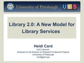 Library 2.0: A New Model for
Library Services
Heidi Card
ULS Librarian,
Assistant to the Director on Research & Special Projects
University of Pittsburgh
hrc5@pitt.edu

 