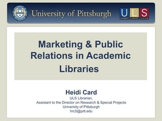 Marketing & Public
Relations in Academic
Libraries
Heidi Card
ULS Librarian,
Assistant to the Director on Research & Special Projects
University of Pittsburgh
hrc5@pitt.edu

 