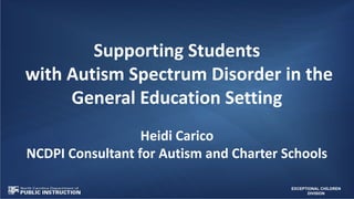 EXCEPTIONAL CHILDREN
DIVISION
Supporting Students
with Autism Spectrum Disorder in the
General Education Setting
Heidi Carico
NCDPI Consultant for Autism and Charter Schools
 