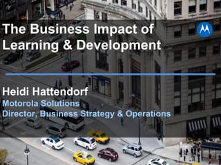 The Business Impact of
Learning & Development
Heidi Hattendorf
Motorola Solutions
Director, Business Strategy & Operations
 