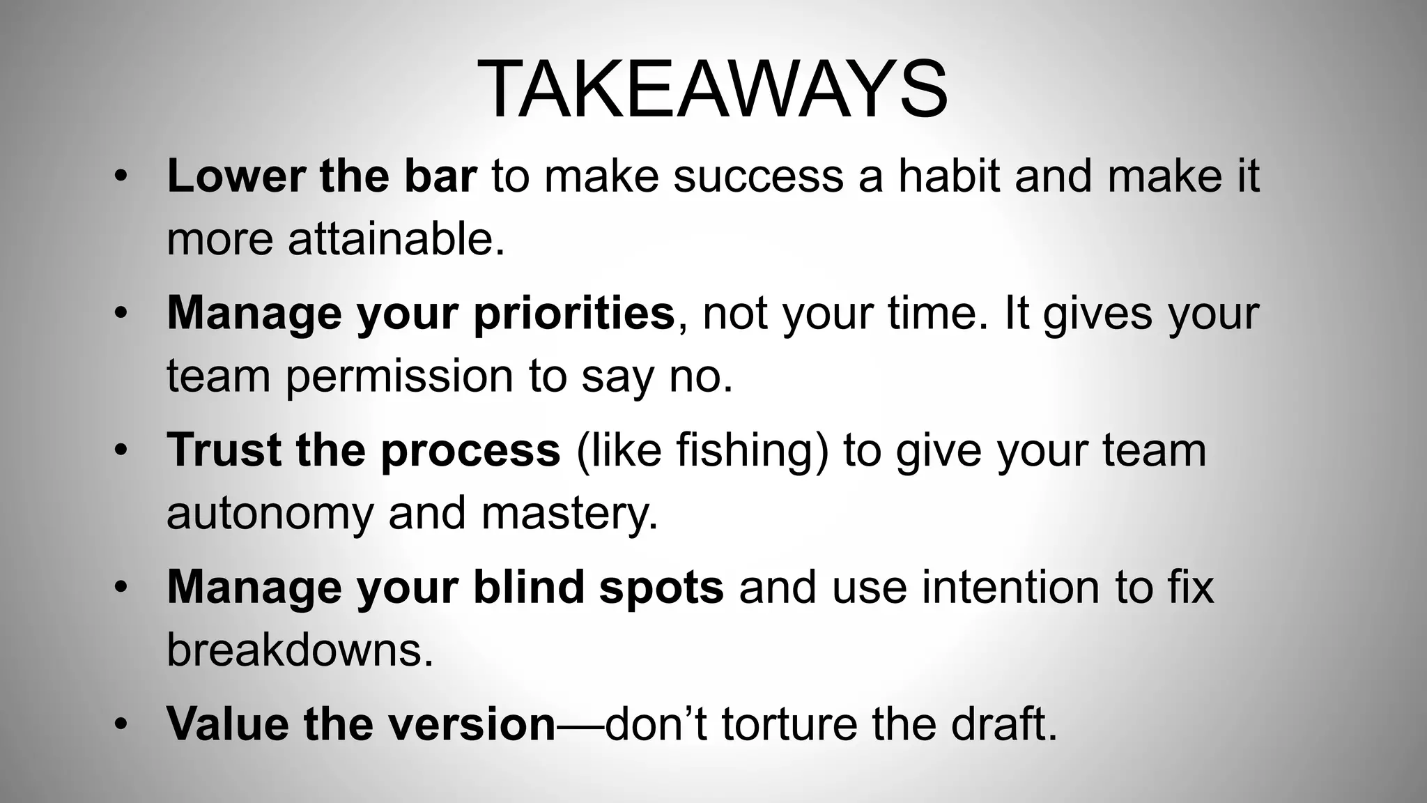 • Lower the bar to make success a habit and make it
more attainable.
• Manage your priorities, not your time. It gives your
team permission to say no.
• Trust the process (like fishing) to give your team
autonomy and mastery.
• Manage your blind spots and use intention to fix
breakdowns.
• Value the version—don’t torture the draft.
TAKEAWAYS
 
