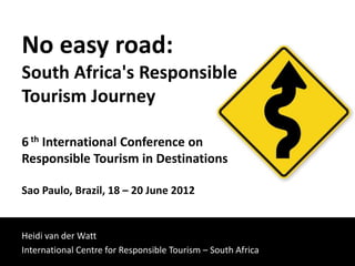 No easy road:
South Africa's Responsible
Tourism Journey

6 th International Conference on
Responsible Tourism in Destinations

Sao Paulo, Brazil, 18 – 20 June 2012


Heidi van der Watt
International Centre for Responsible Tourism – South Africa
 
