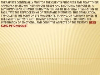 THERAPISTS CONTINUALLY MONITOR THE CLIENT'S PROGRESS AND ADAPT THEIR
APPROACH BASED ON THEIR UNIQUE NEEDS AND EMOTIONAL RESPONSES. A
KEY COMPONENT OF EMDR THERAPY IS THE USE OF BILATERAL STIMULATION TO
FACILITATE THE REPROCESSING OF TRAUMATIC MEMORIES. THIS STIMULATION,
TYPICALLY IN THE FORM OF EYE MOVEMENTS, TAPPING, OR AUDITORY TONES, IS
BELIEVED TO ACTIVATE BOTH HEMISPHERES OF THE BRAIN, FOSTERING THE
INTEGRATION OF EMOTIONAL AND COGNITIVE ASPECTS OF THE MEMORY. HEIDI
KLING PSYCHOLOGIST
 