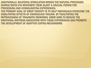 ADDITIONALLY, BILATERAL STIMULATION MIMICS THE NATURAL PROCESSES
DURING RAPID EYE MOVEMENT (REM) SLEEP, A CRUCIAL PERIOD FOR
PROCESSING AND CONSOLIDATING EXPERIENCES.
THE PRIMARY GOAL OF EMDR THERAPY IS TO HELP INDIVIDUALS OVERCOME THE
DEBILITATING EFFECTS OF UNRESOLVED TRAUMA. BY FACILITATING THE
REPROCESSING OF TRAUMATIC MEMORIES, EMDR AIMS TO REDUCE THE
EMOTIONAL DISTRESS ASSOCIATED WITH THESE EXPERIENCES AND PROMOTE
THE DEVELOPMENT OF ADAPTIVE COPING MECHANISMS.
 