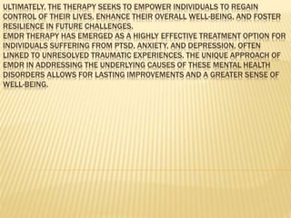 ULTIMATELY, THE THERAPY SEEKS TO EMPOWER INDIVIDUALS TO REGAIN
CONTROL OF THEIR LIVES, ENHANCE THEIR OVERALL WELL-BEING, AND FOSTER
RESILIENCE IN FUTURE CHALLENGES.
EMDR THERAPY HAS EMERGED AS A HIGHLY EFFECTIVE TREATMENT OPTION FOR
INDIVIDUALS SUFFERING FROM PTSD, ANXIETY, AND DEPRESSION, OFTEN
LINKED TO UNRESOLVED TRAUMATIC EXPERIENCES. THE UNIQUE APPROACH OF
EMDR IN ADDRESSING THE UNDERLYING CAUSES OF THESE MENTAL HEALTH
DISORDERS ALLOWS FOR LASTING IMPROVEMENTS AND A GREATER SENSE OF
WELL-BEING.
 