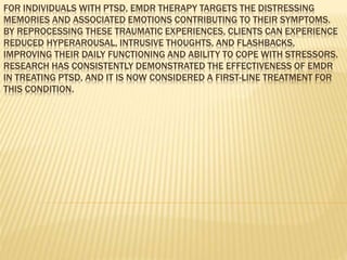 FOR INDIVIDUALS WITH PTSD, EMDR THERAPY TARGETS THE DISTRESSING
MEMORIES AND ASSOCIATED EMOTIONS CONTRIBUTING TO THEIR SYMPTOMS.
BY REPROCESSING THESE TRAUMATIC EXPERIENCES, CLIENTS CAN EXPERIENCE
REDUCED HYPERAROUSAL, INTRUSIVE THOUGHTS, AND FLASHBACKS,
IMPROVING THEIR DAILY FUNCTIONING AND ABILITY TO COPE WITH STRESSORS.
RESEARCH HAS CONSISTENTLY DEMONSTRATED THE EFFECTIVENESS OF EMDR
IN TREATING PTSD, AND IT IS NOW CONSIDERED A FIRST-LINE TREATMENT FOR
THIS CONDITION.
 