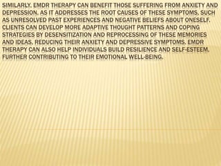 SIMILARLY, EMDR THERAPY CAN BENEFIT THOSE SUFFERING FROM ANXIETY AND
DEPRESSION, AS IT ADDRESSES THE ROOT CAUSES OF THESE SYMPTOMS, SUCH
AS UNRESOLVED PAST EXPERIENCES AND NEGATIVE BELIEFS ABOUT ONESELF.
CLIENTS CAN DEVELOP MORE ADAPTIVE THOUGHT PATTERNS AND COPING
STRATEGIES BY DESENSITIZATION AND REPROCESSING OF THESE MEMORIES
AND IDEAS, REDUCING THEIR ANXIETY AND DEPRESSIVE SYMPTOMS. EMDR
THERAPY CAN ALSO HELP INDIVIDUALS BUILD RESILIENCE AND SELF-ESTEEM,
FURTHER CONTRIBUTING TO THEIR EMOTIONAL WELL-BEING.
 