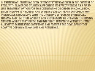 IN PARTICULAR, EMDR HAS BEEN EXTENSIVELY RESEARCHED IN THE CONTEXT OF
PTSD, WITH NUMEROUS STUDIES SUPPORTING ITS EFFECTIVENESS AS A FIRST-
LINE TREATMENT OPTION FOR THIS DEBILITATING DISORDER. IN CONCLUSION,
EMDR THERAPY IS A ROBUST AND EVIDENCE-BASED TREATMENT OPTION FOR
INDIVIDUALS STRUGGLING WITH THE LINGERING EFFECTS OF UNRESOLVED
TRAUMA, SUCH AS PTSD, ANXIETY, AND DEPRESSION. BY UTILIZING THE BRAIN'S
NATURAL ABILITY TO PROCESS AND INTEGRATE TRAUMATIC MEMORIES, EMDR
ALLEVIATES DISTRESSING SYMPTOMS AND FOSTERS THE DEVELOPMENT OF
ADAPTIVE COPING MECHANISMS AND RESILIENCE.
 