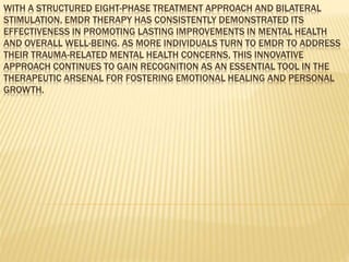 WITH A STRUCTURED EIGHT-PHASE TREATMENT APPROACH AND BILATERAL
STIMULATION, EMDR THERAPY HAS CONSISTENTLY DEMONSTRATED ITS
EFFECTIVENESS IN PROMOTING LASTING IMPROVEMENTS IN MENTAL HEALTH
AND OVERALL WELL-BEING. AS MORE INDIVIDUALS TURN TO EMDR TO ADDRESS
THEIR TRAUMA-RELATED MENTAL HEALTH CONCERNS, THIS INNOVATIVE
APPROACH CONTINUES TO GAIN RECOGNITION AS AN ESSENTIAL TOOL IN THE
THERAPEUTIC ARSENAL FOR FOSTERING EMOTIONAL HEALING AND PERSONAL
GROWTH.
 