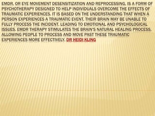 EMDR, OR EYE MOVEMENT DESENSITIZATION AND REPROCESSING, IS A FORM OF
PSYCHOTHERAPY DESIGNED TO HELP INDIVIDUALS OVERCOME THE EFFECTS OF
TRAUMATIC EXPERIENCES. IT IS BASED ON THE UNDERSTANDING THAT WHEN A
PERSON EXPERIENCES A TRAUMATIC EVENT, THEIR BRAIN MAY BE UNABLE TO
FULLY PROCESS THE INCIDENT, LEADING TO EMOTIONAL AND PSYCHOLOGICAL
ISSUES. EMDR THERAPY STIMULATES THE BRAIN'S NATURAL HEALING PROCESS,
ALLOWING PEOPLE TO PROCESS AND MOVE PAST THESE TRAUMATIC
EXPERIENCES MORE EFFECTIVELY. DR HEIDI KLING
 