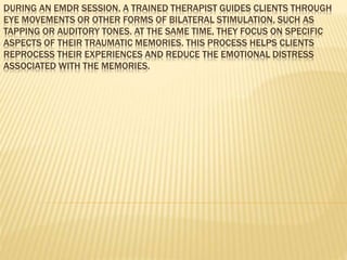 DURING AN EMDR SESSION, A TRAINED THERAPIST GUIDES CLIENTS THROUGH
EYE MOVEMENTS OR OTHER FORMS OF BILATERAL STIMULATION, SUCH AS
TAPPING OR AUDITORY TONES. AT THE SAME TIME, THEY FOCUS ON SPECIFIC
ASPECTS OF THEIR TRAUMATIC MEMORIES. THIS PROCESS HELPS CLIENTS
REPROCESS THEIR EXPERIENCES AND REDUCE THE EMOTIONAL DISTRESS
ASSOCIATED WITH THE MEMORIES.
 
