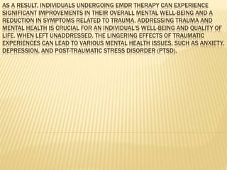 AS A RESULT, INDIVIDUALS UNDERGOING EMDR THERAPY CAN EXPERIENCE
SIGNIFICANT IMPROVEMENTS IN THEIR OVERALL MENTAL WELL-BEING AND A
REDUCTION IN SYMPTOMS RELATED TO TRAUMA. ADDRESSING TRAUMA AND
MENTAL HEALTH IS CRUCIAL FOR AN INDIVIDUAL'S WELL-BEING AND QUALITY OF
LIFE. WHEN LEFT UNADDRESSED, THE LINGERING EFFECTS OF TRAUMATIC
EXPERIENCES CAN LEAD TO VARIOUS MENTAL HEALTH ISSUES, SUCH AS ANXIETY,
DEPRESSION, AND POST-TRAUMATIC STRESS DISORDER (PTSD).
 