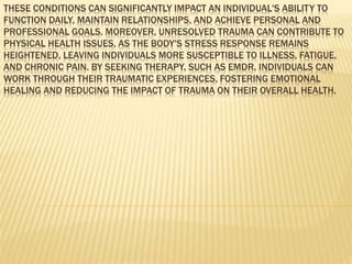 THESE CONDITIONS CAN SIGNIFICANTLY IMPACT AN INDIVIDUAL'S ABILITY TO
FUNCTION DAILY, MAINTAIN RELATIONSHIPS, AND ACHIEVE PERSONAL AND
PROFESSIONAL GOALS. MOREOVER, UNRESOLVED TRAUMA CAN CONTRIBUTE TO
PHYSICAL HEALTH ISSUES, AS THE BODY'S STRESS RESPONSE REMAINS
HEIGHTENED, LEAVING INDIVIDUALS MORE SUSCEPTIBLE TO ILLNESS, FATIGUE,
AND CHRONIC PAIN. BY SEEKING THERAPY, SUCH AS EMDR, INDIVIDUALS CAN
WORK THROUGH THEIR TRAUMATIC EXPERIENCES, FOSTERING EMOTIONAL
HEALING AND REDUCING THE IMPACT OF TRAUMA ON THEIR OVERALL HEALTH.
 