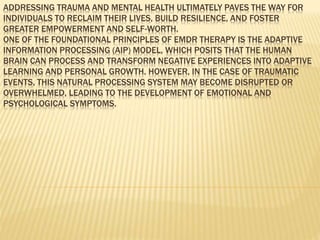 ADDRESSING TRAUMA AND MENTAL HEALTH ULTIMATELY PAVES THE WAY FOR
INDIVIDUALS TO RECLAIM THEIR LIVES, BUILD RESILIENCE, AND FOSTER
GREATER EMPOWERMENT AND SELF-WORTH.
ONE OF THE FOUNDATIONAL PRINCIPLES OF EMDR THERAPY IS THE ADAPTIVE
INFORMATION PROCESSING (AIP) MODEL, WHICH POSITS THAT THE HUMAN
BRAIN CAN PROCESS AND TRANSFORM NEGATIVE EXPERIENCES INTO ADAPTIVE
LEARNING AND PERSONAL GROWTH. HOWEVER, IN THE CASE OF TRAUMATIC
EVENTS, THIS NATURAL PROCESSING SYSTEM MAY BECOME DISRUPTED OR
OVERWHELMED, LEADING TO THE DEVELOPMENT OF EMOTIONAL AND
PSYCHOLOGICAL SYMPTOMS.
 