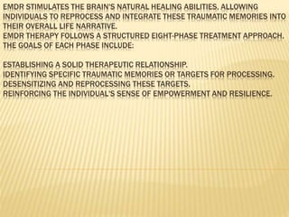 EMDR STIMULATES THE BRAIN'S NATURAL HEALING ABILITIES, ALLOWING
INDIVIDUALS TO REPROCESS AND INTEGRATE THESE TRAUMATIC MEMORIES INTO
THEIR OVERALL LIFE NARRATIVE.
EMDR THERAPY FOLLOWS A STRUCTURED EIGHT-PHASE TREATMENT APPROACH.
THE GOALS OF EACH PHASE INCLUDE:
ESTABLISHING A SOLID THERAPEUTIC RELATIONSHIP.
IDENTIFYING SPECIFIC TRAUMATIC MEMORIES OR TARGETS FOR PROCESSING.
DESENSITIZING AND REPROCESSING THESE TARGETS.
REINFORCING THE INDIVIDUAL'S SENSE OF EMPOWERMENT AND RESILIENCE.
 