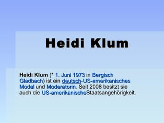 Heidi Klum

Heidi Klum (* 1. Juni 1973 in Bergisch 
Gladbach) ist ein deutsch-US-amerikanisches 
Model und Moderatorin. Seit 2008 besitzt sie 
auch die US-amerikanischeStaatsangehörigkeit. 
 