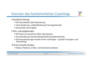 cyber anthropoethic intelligence© CAI GmbH 2014 Seite 11
Grenzen des herkömmliches Coachings
Face2Face Sitzung
Oft Ausschweifen statt Fokussierung
Herausforderung: „Selbstoffenbarung“ bei Augenkontakt
Anonymität nicht möglich
Orts- und zeitgebunden
Oft Coach aus räumlicher Nähe statt Experten
Herausforderung: Standortübergreifende Qualitätsstandards
Terminvereinbarungen werden immer schwieriger – speziell in Gruppen- und
Teamsettings
Erste virtuelle Ansätze:
(Video-) Telefonie, E-Mail- und Chat-Kommunikation
 