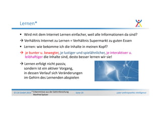 cyber anthropoethic intelligence© CAI GmbH 2014 Seite 19
Lernen*
Wird mit dem Internet Lernen einfacher, weil alle Informationen da sind?
Verhältnis Internet zu Lernen = Verhältnis Supermarkt zu guten Essen
Lernen: wie bekomme ich die Inhalte in meinen Kopf?
je bunter u. bewegter, je lustiger und spielähnlicher, je interaktiver u.
leibhaftiger die Inhalte sind, desto besser lernen wir sie!
* Erkenntnisse aus der Gehirnforschung
Manfred Spitzer
Lernen erfolgt nicht passiv,
sondern ist ein aktiver Vorgang,
in dessen Verlauf sich Veränderungen
im Gehirn des Lernenden abspielen
 