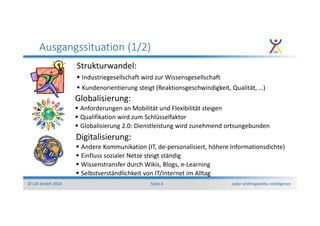 cyber anthropoethic intelligence© CAI GmbH 2014 Seite 4
Ausgangssituation (1/2)
Strukturwandel:
Industriegesellschaft wird zur Wissensgesellschaft
Kundenorientierung steigt (Reaktionsgeschwindigkeit, Qualität, …)
Globalisierung:
Anforderungen an Mobilität und Flexibilität steigen
Qualifikation wird zum Schlüsselfaktor
Globalisierung 2.0: Dienstleistung wird zunehmend ortsungebunden
Digitalisierung:
Andere Kommunikation (IT, de-personalisiert, höhere Informationsdichte)
Einfluss sozialer Netze steigt ständig
Wissenstransfer durch Wikis, Blogs, e-Learning
Selbstverständlichkeit von IT/Internet im Alltag
 