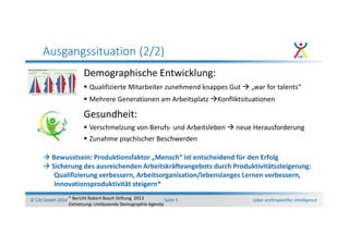 cyber anthropoethic intelligence© CAI GmbH 2014 Seite 5
Ausgangssituation (2/2)
Demographische Entwicklung:
Qualifizierte Mitarbeiter zunehmend knappes Gut „war for talents“
Mehrere Generationen am Arbeitsplatz Konfliktsituationen
Gesundheit:
Verschmelzung von Berufs- und Arbeitsleben neue Herausforderung
Zunahme psychischer Beschwerden
Bewusstsein: Produktionsfaktor „Mensch“ ist entscheidend für den Erfolg
Sicherung des ausreichenden Arbeitskräfteangebots durch Produktivitätssteigerung:
Qualifizierung verbessern, Arbeitsorganisation/lebenslanges Lernen verbessern,
Innovationsproduktivität steigern*
* Bericht Robert Bosch Stiftung 2013
Zielsetzung: Umfassende Demographie Agenda
 