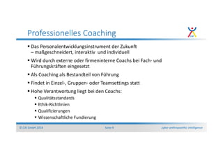 cyber anthropoethic intelligence© CAI GmbH 2014 Seite 9
Professionelles Coaching
Das Personalentwicklungsinstrument der Zukunft
– maßgeschneidert, interaktiv und individuell
Wird durch externe oder firmeninterne Coachs bei Fach- und
Führungskräften eingesetzt
Als Coaching als Bestandteil von Führung
Findet in Einzel-, Gruppen- oder Teamsettings statt
Hohe Verantwortung liegt bei den Coachs:
Qualitätsstandards
Ethik-Richtlinien
Qualifizierungen
Wissenschaftliche Fundierung
 