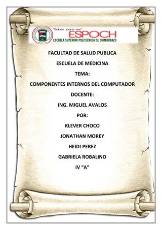 COMPONENETES INTERNOS DEL COMPUTADOR
1
FACULTAD DE SALUD PUBLICA
ESCUELA DE MEDICINA
TEMA:
COMPONENTES INTERNOS DEL COMPUTADOR
DOCENTE:
ING. MIGUEL AVALOS
POR:
KLEVER CHOCO
JONATHAN MOREY
HEIDI PEREZ
GABRIELA ROBALINO
IV “A”
 