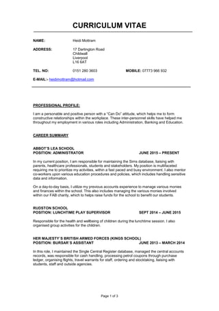 Page 1 of 3
CURRICULUM VITAE
NAME: Heidi Mottram
ADDRESS: 17 Dartington Road
Childwall
Liverpool
L16 6AT
TEL. NO: 0151 280 3603 MOBILE: 07773 966 932
E-MAIL:- heidimottram@hotmail.com
PROFESSIONAL PROFILE:
I am a personable and positive person with a “Can Do” attitude, which helps me to form
constructive relationships within the workplace. These inter-personnel skills have helped me
throughout my employment in various roles including Administration, Banking and Education.
CAREER SUMMARY
ABBOT’S LEA SCHOOL
POSITION: ADMINISTRATOR JUNE 2015 – PRESENT
In my current position, I am responsible for maintaining the Sims database, liaising with
parents, healthcare professionals, students and stakeholders. My position is multifaceted
requiring me to prioritize my activities, within a fast paced and busy environment. I also mentor
co-workers upon various education procedures and policies, which includes handling sensitive
data and information.
On a day-to-day basis, I utilize my previous accounts experience to manage various monies
and finances within the school. This also includes managing the various monies involved
within our FAB charity, which to helps raise funds for the school to benefit our students.
RUDSTON SCHOOL
POSITION: LUNCHTIME PLAY SUPERVISOR SEPT 2014 – JUNE 2015
Responsible for the health and wellbeing of children during the lunchtime session. I also
organised group activities for the children.
HER MAJESTY`S BRITISH ARMED FORCES (KINGS SCHOOL)
POSITION: BURSAR`S ASSISTANT JUNE 2013 – MARCH 2014
In this role, I maintained the Single Central Register database, managed the central accounts
records, was responsible for cash handling, processing petrol coupons through purchase
ledger, organising flights, travel warrants for staff, ordering and stocktaking, liaising with
students, staff and outside agencies.
 
