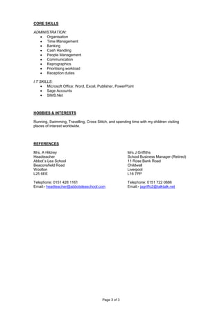 Page 3 of 3
CORE SKILLS
ADMINISTRATION:
• Organisation
• Time Management
• Banking
• Cash Handling
• People Management
• Communication
• Reprographics
• Prioritising workload
• Reception duties
I.T SKILLS:
• Microsoft Office: Word, Excel, Publisher, PowerPoint
• Sage Accounts
• SIMS.Net
HOBBIES & INTERESTS
Running, Swimming, Travelling, Cross Stitch, and spending time with my children visiting
places of interest worldwide.
REFERENCES
Mrs. A Hildrey Mrs J Griffiths
Headteacher School Business Manager (Retired)
Abbot`s Lea School 11 Rose Bank Road
Beaconsfield Road Childwall
Woolton Liverpool
L25 6EE L16 7PP
Telephone: 0151 428 1161 Telephone: 0151 722 0886
Email:- headteacher@abbotsleaschool.com Email:- jagriffo2@talktalk.net
 