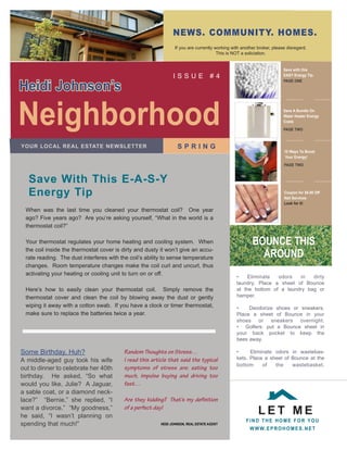 news. community. homes.
                                                                if you are currently working with another broker, please disregard.
                                                                                      This is NOT a soliciation.


                                                                                                                       save with this
                                                               issue                #4                                 easy energy tip.


heidi Johnson’s
                                                                                                                       page one




neighborhood                                                                                                           save a Bundle on
                                                                                                                       water heater energy
                                                                                                                       costs

                                                                                                                       page two



                                                                  spring
your LocaL reaL estate newsLetter
                                                                                                                       10 ways to Boost
                                                                                                                        your energy!

                                                                                                                       page two



   save with this e-a-s-y
   energy tip                                                                                                          coupon for $5.00 off
                                                                                                                       nail services
                                                                                                                       Look for it!
 When was the last time you cleaned your thermostat coil? One year
 ago? Five years ago? Are you’re asking yourself, “What in the world is a
 thermostat coil?”


                                                                                                       Bounce this
 Your thermostat regulates your home heating and cooling system. When

                                                                                                         around
 the coil inside the thermostat cover is dirty and dusty it won’t give an accu-
 rate reading. The dust interferes with the coil’s ability to sense temperature
 changes. Room temperature changes make the coil curl and uncurl, thus
 activating your heating or cooling unit to turn on or off.
                                                                                               •    Eliminate  odors   in   dirty
                                                                                               laundry. Place a sheet of Bounce
 Here’s how to easily clean your thermostat coil. simply remove the                            at the bottom of a laundry bag or
                                                                                               hamper.
 thermostat cover and clean the coil by blowing away the dust or gently
 wiping it away with a cotton swab. if you have a clock or timer thermostat,                   •    Deodorize shoes or sneakers.
 make sure to replace the batteries twice a year.                                              Place a sheet of Bounce in your
                                                                                               shoes or sneakers overnight.
                                                                                               • Golfers: put a Bounce sheet in
                                                                                               your back pocket to keep the
                                                                                               bees away.

some Birthday, Huh?                      Random Thoughts on Stress…                            •     Eliminate odors in wastebas-
                                                                                               kets. Place a sheet of Bounce at the
A middle-aged guy took his wife          I read this article that said the typical
                                                                                               bottom     of   the    wastebasket.
out to dinner to celebrate her 40th      symptoms of stress are: eating too
birthday. He asked, “so what             much, impulse buying and driving too
would you like, Julie? A Jaguar,         fast…
a sable coat, or a diamond neck-
lace?” “Bernie,” she replied, “i         Are they kidding? That’s my definition

                                                                                                          Let me
want a divorce.” “My goodness,”          of a perfect day!
he said, “i wasn’t planning on
                                                                                                    Find the home For you
spending that much!”                                     heidi Johnson, reaL estate agent
                                                                                                      w w w. e p r o h o m e s . n e t
 