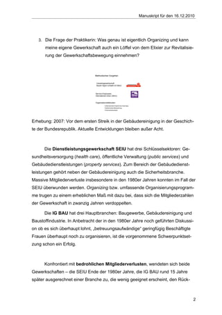 Manuskript für den 16.12.2010




   3. Die Frage der Praktikerin: Was genau ist eigentlich Organizing und kann
      meine eigene Gewerkschaft auch ein Löffel von dem Elixier zur Revitalisie-
      rung der Gewerkschaftsbewegung einnehmen?



                               Methodisches Vorgehen


                                 Industriegewerkschaft
                                 Bauen-Agrar-Umwelt (IG BAU)



                                Service-Employees
                                International Union (SEIU)


                                Organisationsfallstudien:
                                          • teilstrukturierte ExpertInnen-Interviews
                                          • teilnehmende Beobachtung
                                          • Dokumentenanalyse




Erhebung: 2007: Vor dem ersten Streik in der Gebäudereinigung in der Geschich-
te der Bundesrepublik. Aktuelle Entwicklungen bleiben außer Acht.



      Die Dienstleistungsgewerkschaft SEIU hat drei Schlüsselsektoren: Ge-
sundheitsversorgung (health care), öffentliche Verwaltung (public services) und
Gebäudedienstleistungen (property services). Zum Bereich der Gebäudedienst-
leistungen gehört neben der Gebäudereinigung auch die Sicherheitsbranche.
Massive Mitgliederverluste insbesondere in den 1980er Jahren konnten im Fall der
SEIU überwunden werden. Organizing bzw. umfassende Organisierungsprogram-
me trugen zu einem erheblichen Maß mit dazu bei, dass sich die Mitgliederzahlen
der Gewerkschaft in zwanzig Jahren verdoppelten.

      Die IG BAU hat drei Hauptbranchen: Baugewerbe, Gebäudereinigung und
Baustoffindustrie. In Anbetracht der in den 1980er Jahre noch geführten Diskussi-
on ob es sich überhaupt lohnt, „betreuungsaufwändige“ geringfügig Beschäftigte
Frauen überhaupt noch zu organisieren, ist die vorgenommene Schwerpunktset-
zung schon ein Erfolg.



      Konfrontiert mit bedrohlichen Mitgliederverlusten, wendeten sich beide
Gewerkschaften – die SEIU Ende der 1980er Jahre, die IG BAU rund 15 Jahre
später ausgerechnet einer Branche zu, die wenig geeignet erscheint, den Rück-



                                                                                                                   2
 