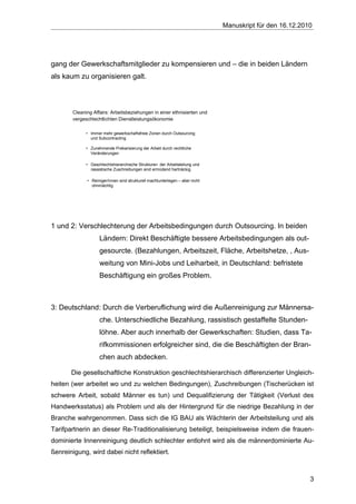 Manuskript für den 16.12.2010




gang der Gewerkschaftsmitglieder zu kompensieren und – die in beiden Ländern
als kaum zu organisieren galt.



       Cleaning Affairs: Arbeitsbeziehungen in einer ethnisierten und
       vergeschlechtlichten Dienstleistungsökonomie

             • Immer mehr gewerkschaftsfreie Zonen durch Outsourcing
               und Subcontracting

             • Zunehmende Prekarisierung der Arbeit durch rechtliche
               Veränderungen

             • Geschlechtshierarchische Strukturen der Arbeitsteilung und
               rassistische Zuschreibungen sind ermüdend hartnäckig

             • Reiniger/innen sind strukturell machtunterlegen – aber nicht
               ohnmächtig




1 und 2: Verschlechterung der Arbeitsbedingungen durch Outsourcing. In beiden
                    Ländern: Direkt Beschäftigte bessere Arbeitsbedingungen als out-
                    gesourcte. (Bezahlungen, Arbeitszeit, Fläche, Arbeitshetze, , Aus-
                    weitung von Mini-Jobs und Leiharbeit, in Deutschland: befristete
                    Beschäftigung ein großes Problem.



3: Deutschland: Durch die Verberuflichung wird die Außenreinigung zur Männersa-
                    che. Unterschiedliche Bezahlung, rassistisch gestaffelte Stunden-
                    löhne. Aber auch innerhalb der Gewerkschaften: Studien, dass Ta-
                    rifkommissionen erfolgreicher sind, die die Beschäftigten der Bran-
                    chen auch abdecken.

       Die gesellschaftliche Konstruktion geschlechtshierarchisch differenzierter Ungleich-
heiten (wer arbeitet wo und zu welchen Bedingungen), Zuschreibungen (Tischerücken ist
schwere Arbeit, sobald Männer es tun) und Dequalifizierung der Tätigkeit (Verlust des
Handwerksstatus) als Problem und als der Hintergrund für die niedrige Bezahlung in der
Branche wahrgenommen. Dass sich die IG BAU als Wächterin der Arbeitsteilung und als
Tarifpartnerin an dieser Re-Traditionalisierung beteiligt, beispielsweise indem die frauen-
dominierte Innenreinigung deutlich schlechter entlohnt wird als die männerdominierte Au-
ßenreinigung, wird dabei nicht reflektiert.



                                                                                                          3
 