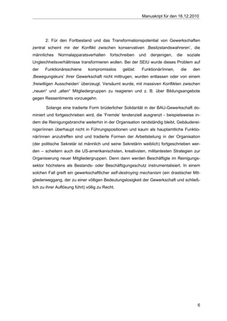 Manuskript für den 16.12.2010




       2: Für den Fortbestand und das Transformationspotential von Gewerkschaften
zentral scheint mir der Konflikt zwischen konservativen ‚Besitzstandswahreren’, die
männliches    Normalapparatsverhalten       fortschreiben   und   denjenigen,    die     soziale
Ungleichheitsverhältnisse transformieren wollen. Bei der SEIU wurde dieses Problem auf
der    Funktionärsschiene      kompromisslos      gelöst:    Funktionär/innen,     die      den
‚Bewegungskurs’ ihrer Gewerkschaft nicht mittrugen, wurden entlassen oder von einem
‚freiwilligen Ausscheiden’ überzeugt. Versäumt wurde, mit massiven Konflikten zwischen
„neuen“ und „alten“ Mitgliedergruppen zu reagieren und z. B. über Bildungsangebote
gegen Ressentiments vorzuegehn.

       Solange eine tradierte Form brüderlicher Solidarität in der BAU-Gewerkschaft do-
miniert und fortgeschrieben wird, die ’Fremde’ tendenziell ausgrenzt - beispielsweise in-
dem die Reinigungsbranche weiterhin in der Organisation randständig bleibt, Gebäuderei-
niger/innen überhaupt nicht in Führungspositionen und kaum als hauptamtliche Funktio-
när/innen anzutreffen sind und tradierte Formen der Arbeitsteilung in der Organisation
(der politische Sekretär ist männlich und seine Sekretärin weiblich) fortgeschrieben wer-
den – scheitern auch die US-amerikanischsten, kreativsten, militantesten Strategien zur
Organisierung neuer Mitgliedergruppen. Denn dann werden Beschäftigte im Reinigungs-
sektor höchstens als Bestands- oder Beschäftigungsschutz instrumentalisiert. In einem
solchen Fall greift ein gewerkschaftlicher self-destroying mechanism (ein drastischer Mit-
gliederweggang, der zu einer völligen Bedeutungslosigkeit der Gewerkschaft und schließ-
lich zu ihrer Auflösung führt) völlig zu Recht.




                                                                                              6
 