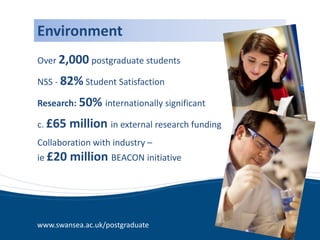 Environment
Over 2,000 postgraduate students

NSS - 82% Student Satisfaction

Research: 50% internationally significant

c. £65   million in external research funding
Collaboration with industry –
ie £20   million BEACON initiative




www.swansea.ac.uk/postgraduate
 