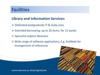 Facilities
Library and Information Services:
 Dedicated postgraduate IT & study area
 Extended borrowing: up to 20 items, for 12 weeks
 Specialist subject librarians
 Wide range of software applications, E.g. EndNote for
  management of references




www.swansea.ac.uk/postgraduate
 