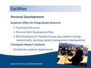Facilities
Personal Development
Academic Office for Postgraduate Research:
   Training Conferences
   Personal Skills Development Plan
   Skills Development Training Courses (eg academic writing,
    research skills, teaching, project management, employability)
Training for Master’s students
  Provided by academic departments




www.swansea.ac.uk/postgraduate
 