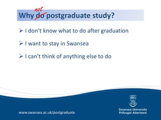 not
Why do postgraduate study?
 I don’t know what to do after graduation

 I want to stay in Swansea

 I can’t think of anything else to do




www.swansea.ac.uk/postgraduate
 