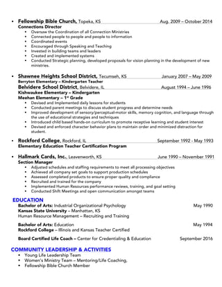 § Fellowship Bible Church, Topeka, KS Aug. 2009 – October 2014
Connections Director
§ Oversaw the Coordination of all Connection Ministries
§ Connected people to people and people to information
§ Coordinated events
§ Encouraged through Speaking and Teaching
§ Invested in building teams and leaders
§ Created and implemented systems
§ Conducted Strategic planning, developed proposals for vision planning in the development of new
ministries.
§ Shawnee Heights School District, Tecumseh, KS January 2007 – May 2009
Berryton Elementary – Kindergarten Teacher
Belvidere School District, Belvidere, IL August 1994 – June 1996
Kishwaukee Elementary – Kindergarten
Meehan Elementary – 1st
Grade
§ Devised and Implemented daily lessons for students
§ Conducted parent meetings to discuss student progress and determine needs
§ Improved development of sensory/perceptual-motor skills, memory cognition, and language through
the use of educational strategies and techniques
§ Introduced child based hands-on curriculum to promote receptive learning and student interest
§ Devised and enforced character behavior plans to maintain order and minimized distraction for
student.
§ Rockford College, Rockford, IL September 1992 - May 1993
Elementary Education Teacher Certification Program
§ Hallmark Cards, Inc., Leavenworth, KS June 1990 – November 1991
Section Manager
§ Adjusted schedules and staffing requirements to meet all processing objectives
§ Achieved all company set goals to support production schedules
§ Assessed completed products to ensure proper quality and compliance
§ Recruited and trained for the company
§ Implemented Human Resources performance reviews, training, and goal setting
§ Conducted Shift Meetings and open communication amongst teams
EDUCATION
Bachelor of Arts: Industrial Organizational Psychology May 1990
Kansas State University – Manhattan, KS
Human Resource Management – Recruiting and Training
Bachelor of Arts: Education May 1994
Rockford College – Illinois and Kansas Teacher Certified
Board Certified Life Coach – Center for Credentialing & Education September 2016
COMMUNITY LEADERSHIP & ACTIVITIES
§ Young Life Leadership Team
§ Women’s Ministry Team – Mentoring/Life Coaching,
§ Fellowship Bible Church Member
 