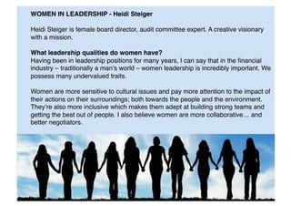 WOMEN IN LEADERSHIP - Heidi Steiger 
Heidi Steiger is female board director, audit committee expert. A creative visionary
with a mission. "
What leadership qualities do women have?"
Having been in leadership positions for many years, I can say that in the ﬁnancial
industry – traditionally a man’s world – women leadership is incredibly important. We
possess many undervalued traits."
Women are more sensitive to cultural issues and pay more attention to the impact of
their actions on their surroundings; both towards the people and the environment.
They’re also more inclusive which makes them adept at building strong teams and
getting the best out of people. I also believe women are more collaborative… and
better negotiators."
 