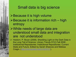 Because it is high volume Because it is information rich – high entropy While needs of large data are understood small data and integration are  not understood Heidorn, P. Bryan (2008). Shedding Light on the Dark Data in the Long Tail of Science. Library Trends 57(2) Fall 2008 . Institutional Repositories: Institutional Repositories: Current State and Future. Edited by Sarah Sheeves and Melissa Cragin. ( http://hdl.handle.net/2142/9127 ). Small data is big science 