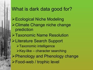What is dark data good for? Ecological Niche Modeling Climate Change niche change prediction Taxonomic Name Resolution Literature Search Support Taxonomic intelligence Key-like – character searching Phenology and Phenology change Food-web / trophic level 