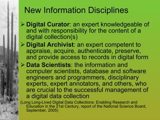 New Information Disciplines Digital Curator : an expert knowledgeable of and with responsibility for the content of a digital collection(s) Digital Archivist : an expert competent to appraise, acquire, authenticate, preserve, and provide access to records in digital form Data Scientists : the information and computer scientists, database and software engineers and programmers, disciplinary experts, expert annotators, and others, who are crucial to the successful management of a digital data collection (Long Long-Lived Digital Data Collections: Enabling Research and Education in the 21st Century, report of the National Science Board, September, 2005) 