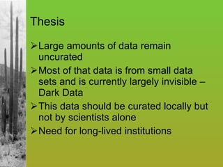 Thesis Large amounts of data remain uncurated Most of that data is from small data sets and is currently largely invisible – Dark Data  This data should be curated locally but not by scientists alone Need for long-lived institutions 