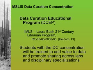 MSLIS Data Curation Concentration Data Curation Educational Program  (DCEP) IMLS – Laura Bush 21 st  Century Librarian Program,  RE-05-06-0036-06  (Heidorn, PI) Students with the DC concentration will be trained to add value to data and promote sharing across labs and disciplinary specializations 
